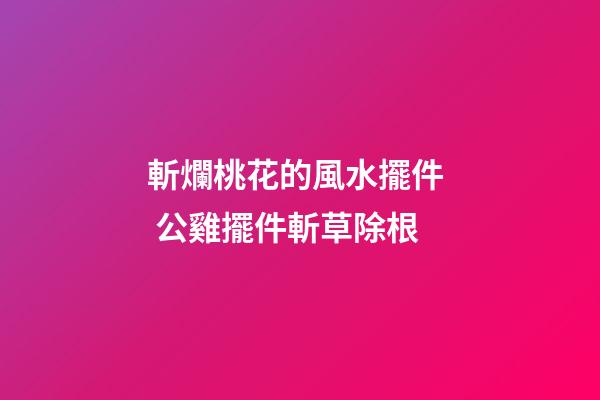 斬爛桃花的風水擺件  公雞擺件斬草除根